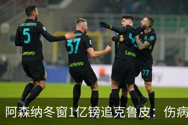 阿森纳冬窗1亿镑追克鲁皮：伤病风险下的争冠豪赌
